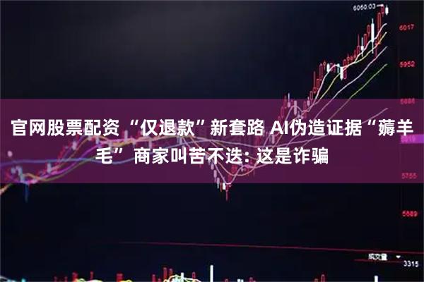 官网股票配资 “仅退款”新套路 AI伪造证据“薅羊毛” 商家叫苦不迭: 这是诈骗