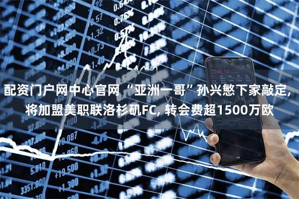 配资门户网中心官网 “亚洲一哥”孙兴慜下家敲定, 将加盟美职联洛杉矶FC, 转会费超1500万欧