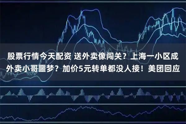 股票行情今天配资 送外卖像闯关？上海一小区成外卖小哥噩梦？加价5元转单都没人接！美团回应