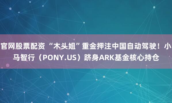 官网股票配资 “木头姐”重金押注中国自动驾驶！小马智行（PONY.US）跻身ARK基金核心持仓