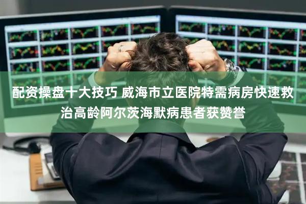 配资操盘十大技巧 威海市立医院特需病房快速救治高龄阿尔茨海默病患者获赞誉