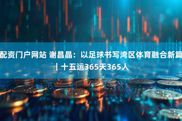 配资门户网站 谢昌晶：以足球书写湾区体育融合新篇｜十五运365天365人