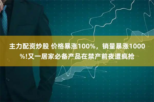 主力配资炒股 价格暴涨100%，销量暴涨1000%!又一居家必备产品在禁产前夜遭疯抢