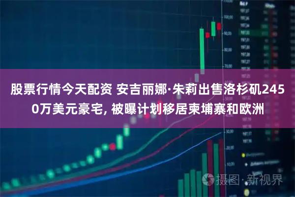 股票行情今天配资 安吉丽娜·朱莉出售洛杉矶2450万美元豪宅, 被曝计划移居柬埔寨和欧洲
